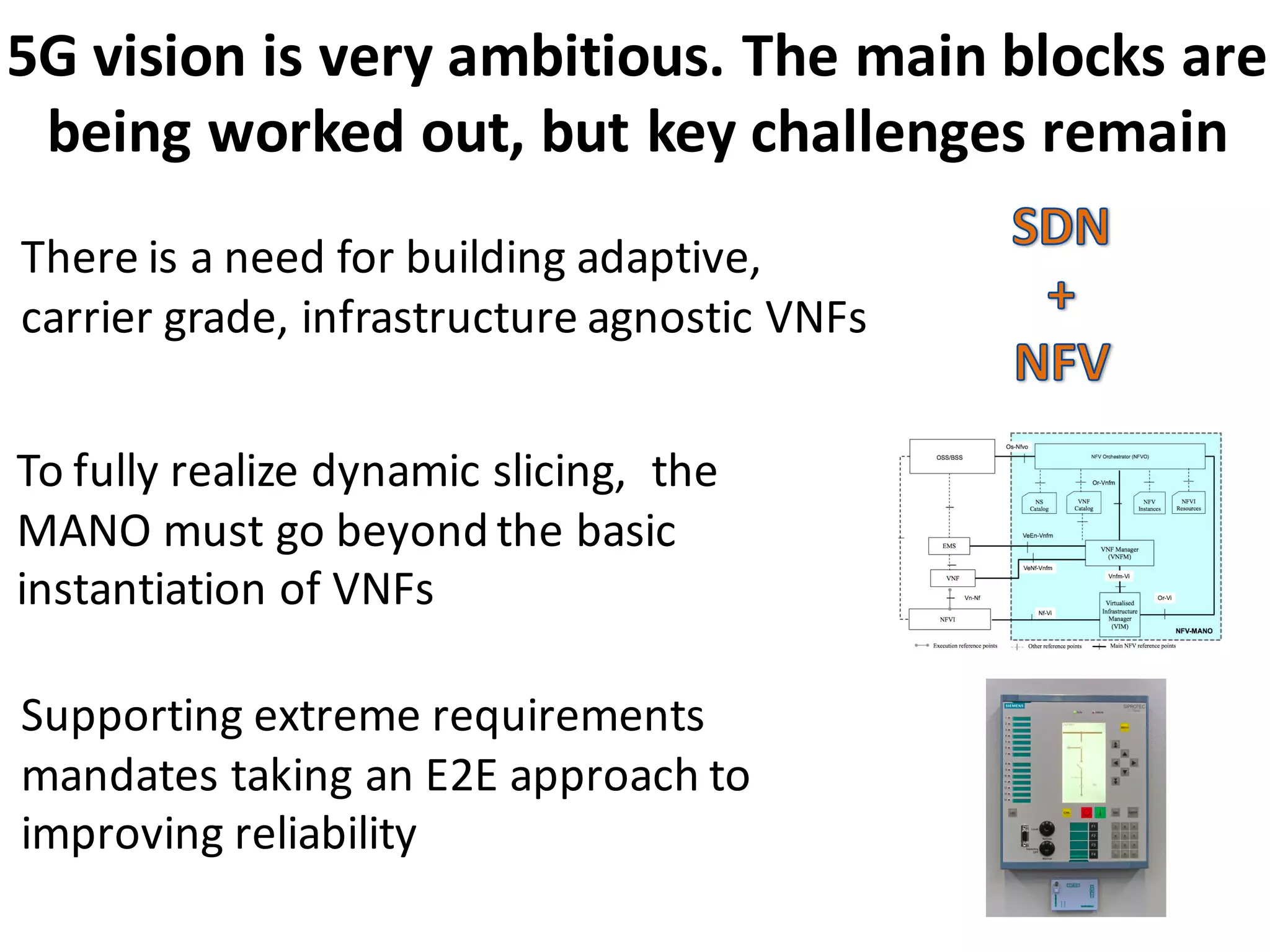 5G	
  vision	
  is	
  very	
  ambitious.	
  The	
  main	
  blocks	
  are	
  
being	
  worked	
  out,	
  but	
  key	
  challenges	
  remain	
  	
  
To	
  fully	
  realize	
  dynamic	
  slicing,	
  	
  the	
  
MANO	
  must	
  go	
  beyond	
  the	
  basic	
  
instantiation	
  of	
  VNFs
There	
  is	
  a	
  need	
  for	
  building	
  adaptive,	
  
carrier	
  grade,	
  infrastructure	
  agnostic	
  VNFs	
  
Supporting	
  extreme	
  requirements	
  
mandates	
  taking	
  an	
  E2E	
  approach	
  to	
  
improving	
  reliability	
  	
  
 