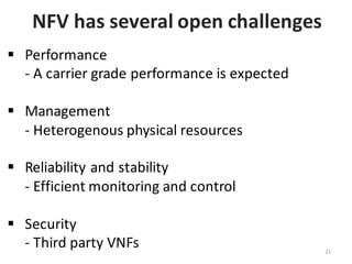 NFV	
  has	
  several	
  open	
  challenges	
  
§ Performance	
  
-­‐ A	
  carrier	
  grade	
  performance	
  is	
  expected	
  	
  
§ Management	
  
-­‐ Heterogenous	
  physical	
  resources	
  
§ Reliability	
  and	
  stability	
  
-­‐ Efficient	
  monitoring	
  and	
  control
§ Security	
  
-­‐ Third	
  party	
  VNFs 21
 