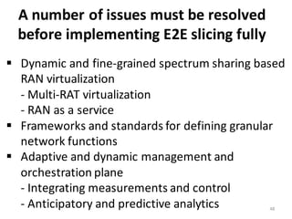 48
A	
  number	
  of	
  issues	
  must	
  be	
  resolved	
  
before	
  implementing	
  E2E	
  slicing	
  fully	
  	
  
§ Dynamic	
  and	
  fine-­‐grained	
  spectrum	
  sharing	
  based	
  
RAN	
  virtualization
-­‐ Multi-­‐RAT	
  virtualization	
  
-­‐ RAN	
  as	
  a	
  service	
  
§ Frameworks	
  and	
  standards	
  for	
  defining	
  granular	
  
network	
  functions
§ Adaptive	
  and	
  dynamic	
  management	
  and	
  
orchestration	
  plane	
  
-­‐ Integrating	
  measurements	
  and	
  control	
  
-­‐ Anticipatory	
  and	
  predictive	
  analytics
 