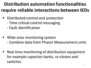 Distribution	
  automation	
  functionalities	
  
require	
  reliable	
  interactions	
  between	
  IEDs	
  	
  
52
§ Distributed	
  control	
  and	
  protection	
  
-­‐ Time	
  critical	
  control	
  messaging	
  
-­‐ Fault	
  identification	
  
§ Wide-­‐area	
  monitoring	
  system	
  
-­‐ Combine	
  data	
  from	
  Phasor	
  Measurement	
  units
§ Real	
  time	
  monitoring	
  of	
  distribution	
  equipment	
  
for	
  example	
  capacitor	
  banks,	
  re-­‐closers	
  and	
  
switches
 