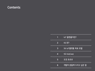 Contents
1 IoT 플랫폼이란?
2 5G 란?
3 5G IoT플랫폼 목표 모델
4 5G UseCase
5 도전 초초초
6 개발자 분들께 드리고 싶은 말
 