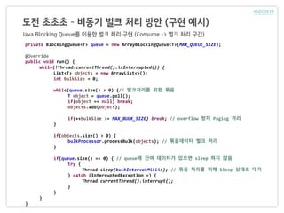 도전 초초초 – 비동기 벌크 처리 방안 (구현 예시)
Java Blocking Queue를 이용한 벌크 처리 구현 (Consume -> 벌크 처리 구간)
private BlockingQueue<T> queue = new ArrayBlockingQueue<T>(MAX_QUEUE_SIZE);
@Override
public void run() {
while(!Thread.currentThread().isInterrupted()) {
List<T> objects = new ArrayList<>();
int bulkSize = 0;
while(queue.size() > 0) {// 벌크처리를 위한 묶음
T object = queue.poll();
if(object == null) break;
objects.add(object);
if(++bulkSize >= MAX_BULK_SIZE) break; // overflow 방지 Paging 처리
}
if(objects.size() > 0) {
bulkProcessor.processBulk(objects); // 묶음데이터 벌크 처리
}
if(queue.size() == 0) { // queue에 잔여 데이터가 있으면 sleep 하지 않음
try {
Thread.sleep(bulkIntervalMillis); // 묶음 처리를 위해 Sleep 상태로 대기
} catch (InterruptedException e) {
Thread.currentThread().interrupt();
}
}
}
}
 