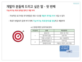 개발자 분들께 드리고 싶은 말 – 첫 번째
기능/비기능 목표 원칙을 정하고 개발 하자
ex) 경로탐색엔진 설계 목표(원칙)
1. 목표 원칙 설정
하고 개발하자
Tips
- 지속적인 요구사항 추가/변경은 최초 시스템 개발의 목적을 희석 시킬 수 있다
- 목표가 변질되지 않게 하기 위해 기능/비기능 목표(원칙)를 정립하고 개발하자
우선순위 분류 목표(원칙)
1
응답시간 최대 1초 이내
동시처리 성능 100 TPS
지원 노드/링크 수 최소 1000만개
2
경로탐색 옵션 수 4개 이상
경로탐색 유형 자동차, 자전거, 도보 지원
 