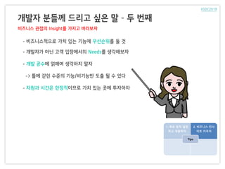 개발자 분들께 드리고 싶은 말 – 두 번째
비즈니스 관점의 Insight를 가지고 바라보자
- 비즈니스적으로 가치 있는 기능에 우선순위를 둘 것
- 개발자가 아닌 고객 입장에서의 Needs를 생각해보자
- 개발 공수에 얽매여 생각하지 말자
-> 틀에 갇힌 수준의 기능/비기능만 도출 될 수 있다
- 자원과 시간은 한정적이므로 가치 있는 곳에 투자하자
1. 목표 원칙 설정
하고 개발하자
2. 비즈니스 인사
이트 키우자
Tips
 