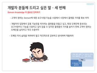 개발자 분들께 드리고 싶은 말 – 세 번째
Domain Knowledge 의 중요성 인지하기
1. 목표 원칙 설정
하고 개발하자
2. 비즈니스 인사
이트 키우자
3. Domain 지식
습득하자
Tips
- 고객이 원하는 Domain에 대한 요구사항/기능을 수용해서 시장에서 플랫폼 가치를 확보 하자
- 개발자의 입장에서 공통 기능만을 처리하는 플랫폼을 만들고 싶고, 특정 도메인에 종속되는
요구사항이나 기능을 수용하고 싶지 않을 수 있지만 플랫폼의 가치를 높이기 위해 고객이 원하는
도메인을 습득하고 적극 수용하자
- 도메인 지식 습득을 꺼려하지 말고 적극적으로 공부하고 분석하여 적용하자
 