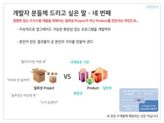 개발자 분들께 드리고 싶은 말 – 네 번째
1. 목표 원칙 설정하
고 개발하자
2. 비즈니스 인사이트
를 키우자
3. Domain 지식 습
득하자
4. Project가 아닌
Product를 개발하자
Tips
일회성 Project Product
VS
일반화
국제표준 기반
확장성
- 지속적으로 업그레이드 가능한 확장성 있는 프로그램을 개발하자
- 본인이 만든 결과물이 곧 본인의 가치를 만들어 낸다
※ 모든 IT개발에 해당되는 것은 아닙니다
“어차피 안 쓸꺼야”
“솔루션도 아닌데 뭐”
“누가 보겠어?”
“돌아가기만 하면 돼”
경쟁력 있는 IT시스템 개발을 위해서는 일회성 Project가 아닌 Product를 만든다는 마인드로...
 