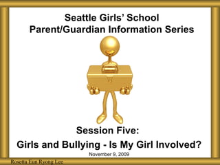 Seattle Girls’ School Parent/Guardian Information Series Session Five:  Girls and Bullying - Is My Girl Involved? November 9, 2009 Rosetta Eun Ryong Lee Rosetta Eun Ryong Lee 