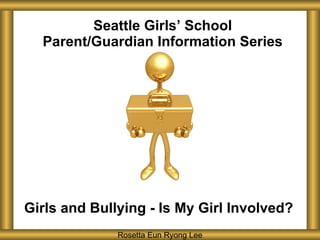 Seattle Girls ’ School Parent/Guardian Information Series Girls and Bullying - Is My Girl Involved? Rosetta Eun Ryong Lee 