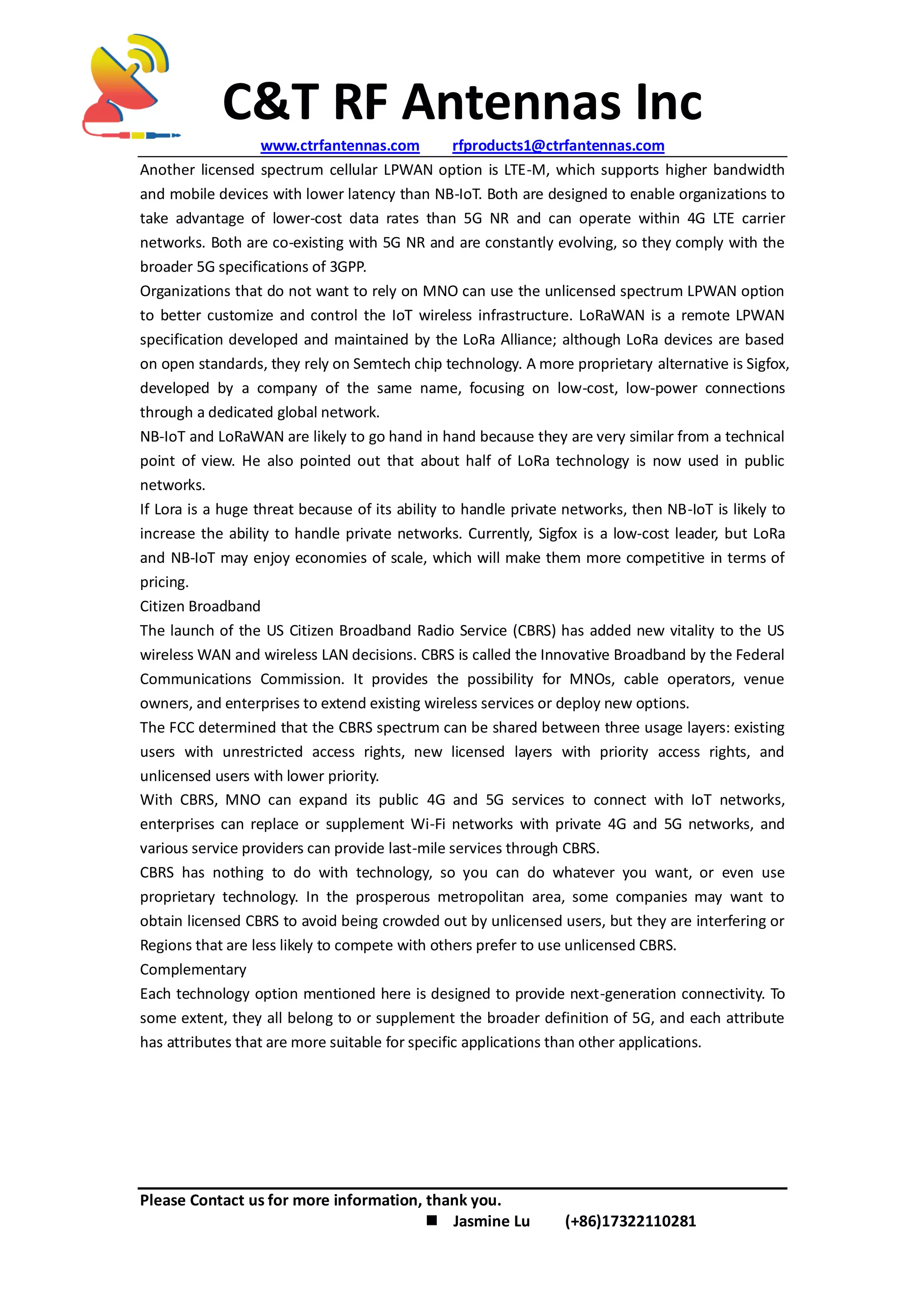 C&T RF Antennas Inc
www.ctrfantennas.com rfproducts1@ctrfantennas.com
Please Contact us for more information, thank you.
 Jasmine Lu (+86)17322110281
Another licensed spectrum cellular LPWAN option is LTE-M, which supports higher bandwidth
and mobile devices with lower latency than NB-IoT. Both are designed to enable organizations to
take advantage of lower-cost data rates than 5G NR and can operate within 4G LTE carrier
networks. Both are co-existing with 5G NR and are constantly evolving, so they comply with the
broader 5G specifications of 3GPP.
Organizations that do not want to rely on MNO can use the unlicensed spectrum LPWAN option
to better customize and control the IoT wireless infrastructure. LoRaWAN is a remote LPWAN
specification developed and maintained by the LoRa Alliance; although LoRa devices are based
on open standards, they rely on Semtech chip technology. A more proprietary alternative is Sigfox,
developed by a company of the same name, focusing on low-cost, low-power connections
through a dedicated global network.
NB-IoT and LoRaWAN are likely to go hand in hand because they are very similar from a technical
point of view. He also pointed out that about half of LoRa technology is now used in public
networks.
If Lora is a huge threat because of its ability to handle private networks, then NB-IoT is likely to
increase the ability to handle private networks. Currently, Sigfox is a low-cost leader, but LoRa
and NB-IoT may enjoy economies of scale, which will make them more competitive in terms of
pricing.
Citizen Broadband
The launch of the US Citizen Broadband Radio Service (CBRS) has added new vitality to the US
wireless WAN and wireless LAN decisions. CBRS is called the Innovative Broadband by the Federal
Communications Commission. It provides the possibility for MNOs, cable operators, venue
owners, and enterprises to extend existing wireless services or deploy new options.
The FCC determined that the CBRS spectrum can be shared between three usage layers: existing
users with unrestricted access rights, new licensed layers with priority access rights, and
unlicensed users with lower priority.
With CBRS, MNO can expand its public 4G and 5G services to connect with IoT networks,
enterprises can replace or supplement Wi-Fi networks with private 4G and 5G networks, and
various service providers can provide last-mile services through CBRS.
CBRS has nothing to do with technology, so you can do whatever you want, or even use
proprietary technology. In the prosperous metropolitan area, some companies may want to
obtain licensed CBRS to avoid being crowded out by unlicensed users, but they are interfering or
Regions that are less likely to compete with others prefer to use unlicensed CBRS.
Complementary
Each technology option mentioned here is designed to provide next-generation connectivity. To
some extent, they all belong to or supplement the broader definition of 5G, and each attribute
has attributes that are more suitable for specific applications than other applications.
 
