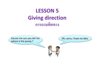 LESSON 5
Giving direction
การถามทิศทาง
Excuse me can you tell me
where is the pump ?
Oh, sorry. I have no idea.
 