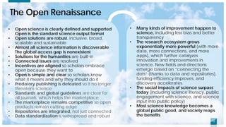1212
The Open Renaissance
• Open science is clearly defined and supported
Open is the standard science output format
• Open solutions are robust, inclusive, broad,
scalable and sustainable
• Almost all science information is discoverable
The global access gap is nonexistent
• Solutions for the humanities are built-in
• Connected issues are resolved
• Incentives are aligned so scholars embrace
open because they want to
• Open is simple and clear so scholars know
what it means and why they should do it
• Predatory publishing is defeated so it no longer
threatens science
• Standards and global guidelines are clear for
all journals, which helps the marketplace
• The marketplace remains competitive so open
products remain cutting edge
• Repositories are integrated, not just connected
• Data standardization is widespread and robust
• Many kinds of improvement happen to
science, including less bias and better
transparency
• The research ecosystem grows
exponentially more powerful (with more
data, more connections, and more
apps), which further catalyzes
innovation and improvements in
science. New fields and directions
emerge based on “connecting the
dots” (thanks to data and repositories),
funding efficiency improves, and
discovery accelerates.
• The social impacts of science surpass
today (including science literacy, public
engagement with science, and science
input into public policy)
• Most science knowledge becomes a
global public good, and society reaps
the benefits
 