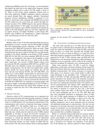 multiplexing (OFDM) used in 4G, will emerge. A novel modulation
that exploits the dead time in the single-carrier frequency domain
modulation method used in today’s 4G LTE uplink is given in
[5]. Work in [10] reviews linear modulation schemes such as
filter bank multicarrier (FBMC) modulation wherein subcarriers
are passed through filters that suppress sidelobes. Generalized
frequency division multiplexing (GFDM) is proposed in [11],
where it is shown that, when compared with OFDM used in current
4G LTE (which has one cyclic prefix per symbol and high out-
of-band emissions [57]), GFDM improves the spectral efficiency
and has approximately 15 dB weaker out-of-band emissions. Or-
thogonal time-frequency-space (OTFS) modulation that spreads the
signals in the time-frequency plane has also been suggested, due
to superior diversity and higher flexibility in pilot design [58].
Channel state feedback and management to support directional
beam search/steering will also be vital [59], [60].
E. 5G Unlicensed WiFi
MmWave WiFi for the 57-64 GHz unlicensed bands has been in
development for nearly a decade, with the WirelessHD and IEEE
802.11ad standardization process beginning in 2007, and 2009,
respectively [61]. IEEE 802.11ad devices, which can reach 7 Gbps
peak rates [62], and WirelessHD products which can reach 4 Gbps
with theoretical data rates as high as 25 Gbps [63], are both already
available in the market. Building on the history of WiFi standard
IEEE 802.11n [64], [65], two newer standards, IEEE 802.11ac and
802.11ad, are amendments that improve the throughput to reach
1 Gbps in the 5 GHz band and up to 7 Gbps in the 60 GHz
band, respectively. An overview of IEEE Gigabit wireless local
area network (WLAN) amendments (IEEE 802.11ac and 802.11ad)
[66]–[68] shows the suitability of these two standards for multi-
gigabit communications. For the 802.11ad standard [69], notable
features include fast session transfer for seamless data rate fall
back (and rate rise) between 60 GHz and 2.4/5 GHz PHYs, and
media access control (MAC) enhancements for directional anten-
nas, beamforming, backhaul, relays and spatial reuse techniques.
For enhancements of the PHY layer, beamforming using directional
antennas or antenna arrays is used to overcome the increased loss
at 60 GHz [61]. IEEE 802.11ay standard is an ongoing project with
the goal to support a maximum throughput of at least 20 Gbps in
the 60 GHz unlicensed band [70]. Newer WiFi standards are sure
to emerge to exploit the new 64-71 GHz unlicensed spectrum in
the US [7].
F. Vehicular Networks
Vehicle-to-vehicle (V2V) communications are an important tool
for increasing road safety and reducing traffic congestion. Currently
the most investigated system is the IEEE 802.11p standard which
works in 5.9 GHz band for V2V and vehicle-to-infrastructure (V2I)
communication, and is known as dedicated short-range communi-
cations (DSRC) [71]. The mmWave bands (e.g., 24 GHz and 77
GHz [7]) are attractive for V2V and V2I, (e.g., cars, high-speed
railway and subway systems) since connected vehicles will need
Gbps date rates, which cannot be achieved in the 10 MHz channel
bandwidths at 5.9 GHz in current 4G [72]–[74]. Limitations of
V2V connectivity include the difficulty in achieving realistic spatial
consistency to sustain the data-link connection for high-speed
mobility vehicles [12], [75]. Evaluations have shown that narrow
beam directional antennas are more suitable for IEEE 802.11p-
based systems [76], and several schemes aimed at utilizing adaptive
Fig. 2: Atmospheric absorption of electromagnetic waves at sea level
versus frequency, showing the additional path loss due to atmospheric
absorption [78].
antennas for fast moving V2V communications are provided in
[77].
III. 5G ANTENNA AND PROPAGATION CHALLENGES
The entire radio spectrum up to 5.8 GHz that has been used
for global wireless communications throughout the past 100 years
easily fits within the bandwidth of the single 60 GHz unlicensed
band, yet there is so much more spectrum still available above
60 GHz [4], [7], [61], as shown in Figure C.1 on page 40 of [61].
With radio frequency integrated circuits (RFIC) now routinely man-
ufactured for 24 and 77 GHz vehicular radar, and IEEE 802.11ad
WiGig devices now becoming mainstream in high-end laptops and
cellphones, low-cost electronics will be viable for the evolution of
massively broadband 5G millimeter wave communications [78].
Today, most spectrum above 30 GHz is used for military
applications or deep-space astronomy reception, but the recent FCC
Spectrum Frontiers ruling has assigned many bands for mobile and
backhaul communications. The various resonances of oxygen and
other gasses in air, however, cause certain bands to suffer from
signal absorption in the atmosphere. Fig. 2 illustrates how the
bands of 183 GHz, 325 GHz, and especially 380 GHz suffer much
greater attenuation over distance due to the molecular resonances
of various components of the atmosphere, beyond the natural Friis’
free space loss, making these particular bands well suited for very
close-in communications and “whisper radio” applications where
massive bandwidth channels will attenuate very rapidly out to a
few meters or fractions of a meter [3], [61]. Fig. 2 also shows
many mmWave bands only suffer 1-2 dB more loss than caused
by free space propagation per km in air [79], [80]. Rain and
hail cause substantial attenuation at frequencies above 10 GHz
[81], and 73 GHz signals attenuate at 10 dB/km for a 50 mm/hr
rain rate [3], [61], [82]. Interestingly, as shown in [3], [78] rain
attenuation flattens out at 100 GHz to 500 GHz, and for all
mmWave frequencies, rain or snow attenuation may be overcome
with additional antenna gain or transmit power. Also, the size and
orientation of rain drops and clouds may determine the particular
amount of attenuation on air-to-ground links such that satellites
could undergo more localized and perhaps less rain attenuation
than terrestrial links at mmWave frequencies.
While it is commonly believed that path loss increases dramat-
ically by moving up to mmWave frequencies, extensive work in
various environments in [21], [28], [29], [83], [84] shows that
Friis’ equation [85] dictates this is true only when the antenna
gain is assumed to be constant over frequency. If the physical
size of the antenna (e.g., effective aperture) is kept constant over
 