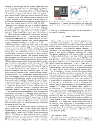 frequency at both link ends and the weather is clear, then path
loss in free space actually decreases quadratically as frequency
increases [61]. The larger antenna gains at higher frequencies
require adaptive beam steering for general use at both the BS and
UE, compared to legacy mobile antennas with lower gain [61].
Beam steerable antenna technologies estimate directions of arrival
and adaptively switch beam patterns to mitigate interference and
to capture the signal of interest. Adaptive arrays are essential for
mmWave communications to compensate the path loss caused by
blockage from dynamic obstacles [29], [61], [80], [86]–[88].
Penetration into buildings may pose a significant challenge
for mmWave communication, and this is a distinct difference
from today’s UHF/microwave systems. Measurements at 38 GHz
described in [89] found a penetration loss of nearly 25 dB for a
tinted glass window and 37 dB for a glass door. Measurements at
28 GHz [3] showed that outdoor tinted glass and brick pillars had
penetration losses of 40.1 dB and 28.3 dB, respectively, but indoor
clear glass and drywall only had 3.6 dB and 6.8 dB of loss. Work
in [90] shows penetration losses for many common materials and
provides normalized attenuation (e.g., in dB/cm) at 73 GHz.
MmWave will need to exploit and rapidly adapt to the spatial
dynamics of the wireless channel since greater gain antennas will
be used to overcome path loss. Diffuse scattering from rough
surfaces may introduce large signal variations over very short travel
distances (just a few centimeters) as shown in Fig. 3. Such rapid
variations of the channel must be anticipated for proper design of
channel state feedback algorithms, link adaptation schemes and
beam-forming/tracking algorithms, as well as ensuring efficient
design of MAC and Network layer transmission control protocols
(TCP) that induce re-transmissions. Measurement of diffuse scatter-
ing at 60 GHz on several rough and smooth wall surfaces [91], [92]
demonstrated large signal level variations in the first order specular
and in the non-specular scattered components (with fade depths of
up to 20 dB) as a user moved by a few centimeters. In addition, the
existence of multipath from nearly co-incident signals can create
severe small-scale variations in the channel frequency response.
As reported in [91], [92], measurements showed that reflection
from rough materials might suffer from high depolarization, a
phenomenon that highlights the need for further investigation into
the potential benefits of exploiting polarization diversity for the per-
formance enhancement of mmWave communication systems. Work
in [93] showed shallow Ricean fading of multipath components
and exponential decaying trends for spatial autocorrelation at 28
GHz and quick decorrelation at about 2.5 wavelengths for the LOS
environment. Work in [75] shows that received power of wideband
73 GHz signals has a stationary mean over slight movements but
average power can change by 25 dB as the mobile transitioned a
building cornor from non-line-of-sight (NLOS) to LOS in an urban
microcell (UMi) environment [88], [94]. Measurements at 10, 20
and 26 GHz demonstrate that diffraction loss can be predicted
using well-known models as a mobile moves around a corner using
directional antennas [95], and human body blockage causes more
than 40 dB of fading [88], [94].
It is not obvious that the stationarity region size or small-scale
statistics derived from 3GPP TR 36.873 [96] and other sub-6 GHz
channel models, or those used by 3GPP or ITU above 6 GHz are
valid for mmWave channels [80], [97]–[100]. Recent measurements
[75], [91], [94] indicate very sharp spatial decorrelation over small
distance movements of just a few tens of wavelengths at mmWave,
depending on antenna orientation, but more work is needed in
this area. The necessity and proper form of spatial consistency,
Fig. 3: Results of diffuse scattering measurements at 60 GHz, where
smooth surfaces (e.g., windows) offer high correlation over distance, but
signals from rough surfaces seem less correlated over distance [91], [92].
if borne out by measurements, have yet to be fully understood by
the research community.
IV. CHANNEL MODELING
Channel models are required for simulating propagation in a
reproducible and cost-effective way, and are used to accurately
design and compare radio air interfaces and system deployment.
Common wireless channel model parameters include carrier fre-
quency, bandwidth, 2-D or 3-D distance between transmitter (TX)
and receiver (RX), environmental effects, and other requirements
needed to build globally standardized equipment and systems.
The definitive challenge for a 5G channel model is to provide
a fundamental physical basis, while being flexible, and accurate,
especially across a wide frequency range such as 0.5 GHz to 100
GHz. Recently, a great deal of research aimed at understanding the
propagation mechanisms and channel behavior at the frequencies
above 6 GHz has been published [3], [4], [12]–[32], [40], [60], [73],
[75], [78], [81], [83], [84], [89]–[95], [101]–[111]. The specific
types of antennas used and numbers of measurements collected
vary widely and may generally be found in the referenced work.
For the remainder of this paper, the models for LOS probability,
path loss, and building penetration introduced by four major
organizations in the past years are reviewed and compared: (i) the
3rd Generation Partnership Project (3GPP TR 38.901 [101]), which
attempts to provide channel models from 0.5-100 GHz based on
a modification of 3GPP’s extensive effort to develop models from
6 to 100 GHz in TR 38.900 [112]. 3GPP TR documents are a
continual work in progress and serve as the international industry
standard for 5G cellular, (ii) 5G Channel Model (5GCM) [12],
an ad-hoc group of 15 companies and universities that developed
models based on extensive measurement campaigns and helped
seed 3GPP understanding for TR 38.900 [112], (iii) Mobile and
wireless communications Enablers for the Twenty-twenty Infor-
mation Society (METIS) [102] a large research project sponsored
by European Union, and (iv) Millimeter-Wave Based Mobile Radio
Access Network for Fifth Generation Integrated Communications
(mmMAGIC) [92], another large research project sponsored by
the European Union. While many of the participants overlap in
these standards bodies, the final models between those groups are
somewhat distinct. It is important to note that recent work has
found discrepancies between standardized models and measured
results [29], [99], [100].
A. LOS Probability Model
The mobile industry has found benefit in describing path loss
for both LOS and NLOS conditions separately. As a consequence,
 