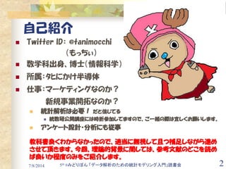 7/8/2014 2
自己紹介
 Twitter ID： @tanimocchi
（もっちぃ）
 数学科出身、博士（情報科学）
 所属：ﾀﾋにかけ半導体
 仕事：マーケティングなのか？
新規事業開拓なのか？
 統計解析は必要！ だと信...
