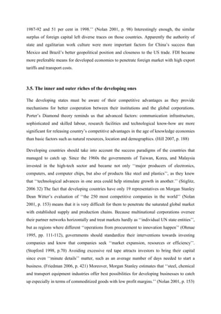 1987-92 and 51 per cent in 1998.’’ (Nolan 2001, p. 98) Interestingly enough, the similar
surplus of foreign capital left diverse traces on those countries. Apparently the authority of
state and egalitarian work culture were more important factors for China’s success than
Mexico and Brazil’s better geopolitical position and closeness to the US trade. FDI became
more preferable means for developed economies to penetrate foreign market with high export
tariffs and transport costs.
3.5. The inner and outer riches of the developing ones
The developing states must be aware of their competitive advantages as they provide
mechanisms for better cooperation between their institutions and the global corporations.
Porter’s Diamond theory reminds us that advanced factors: communication infrastructure,
sophisticated and skilled labour, research facilities and technological know-how are more
significant for releasing country’s competitive advantages in the age of knowledge economies
than basic factors such as natural resources, location and demographics. (Hill 2007, p. 188)
Developing countries should take into account the success paradigms of the countries that
managed to catch up. Since the 1960s the governments of Taiwan, Korea, and Malaysia
invested in the high-tech sector and became not only ‘‘major producers of electronics,
computers, and computer chips, but also of products like steel and plastics’’, as they knew
that ‘‘technological advances in one area could help stimulate growth in another.’’ (Stiglitz,
2006 32) The fact that developing countries have only 19 representatives on Morgan Stanley
Dean Witter’s evaluation of ‘‘the 250 most competitive companies in the world’’ (Nolan
2001, p. 153) means that it is very difficult for them to penetrate the saturated global market
with established supply and production chains. Because multinational corporations oversee
their partner networks horizontally and treat markets hardly as ‘‘individual UN state entities’’,
but as regions where different ‘‘operations from procurement to innovation happen’’ (Ohmae
1995, pp. 111-112), governments should standardize their interventions towards investing
companies and know that companies seek ‘‘market expansion, resources or efficiency’’.
(Stopford 1998, p.70) Avoiding excessive red tape attracts investors to bring their capital
since even ‘‘minute details’’ matter, such as an average number of days needed to start a
business. (Friedman 2006, p. 421) Moreover, Morgan Stanley estimates that ‘‘steel, chemical
and transport equipment industries offer best possibilities for developing businesses to catch
up especially in terms of commoditized goods with low profit margins.’’ (Nolan 2001, p. 153)
 