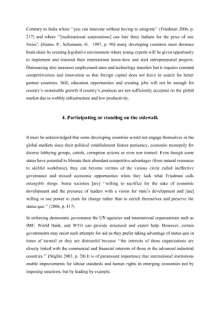 Contrary to India where ‘‘you can innovate without having to emigrate’’ (Friedman 2006, p.
217) and where ‘‘[multinational corporations] can hire three Indians for the price of one
Swiss’, (Haans, P., Schumann, H. 1997, p. 99) many developing countries must decrease
brain drain by creating legislative environment where young experts will be given opportunity
to implement and transmit their international know-how and start entrepreneurial projects.
Outsourcing also increases employment rates and technology transfers but it requires constant
competitiveness and innovation so that foreign capital does not leave in search for better
partner countries. Still, education opportunities and creating jobs will not be enough for
country’s sustainable growth if country’s products are not sufficiently accepted on the global
market due to wobbly infrastructure and low productivity.
4. Participating or standing on the sidewalk
It must be acknowledged that some developing countries would not engage themselves in the
global markets since their political establishment fosters particracy, economic monopoly for
diverse lobbying groups, cartels, corruption actions or even war turmoil. Even though some
states have potential to liberate their abundant competitive advantages (from natural resources
to skillful workforce), they can become victims of the vicious circle called ineffective
governance and missed economic opportunities when they lack what Friedman calls
intangible things. Some societies [are] ‘‘willing to sacrifice for the sake of economic
development and the presence of leaders with a vision for state’s development and [are]
willing to use power to push for change rather than to enrich themselves and preserve the
status quo.’’ (2006, p. 417)
In enforcing democratic governance the UN agencies and international organizations such as
IMF, World Bank, and WTO can provide structural and expert help. However, certain
governments may resist such attempts for aid as they prefer taking advantage of status quo in
times of turmoil or they are distrustful because ‘‘the interests of those organizations are
closely linked with the commercial and financial interests of those in the advanced industrial
countries.’’ (Stiglitz 2003, p. 20) It is of paramount importance that international institutions
enable improvements for labour standards and human rights in emerging economies not by
imposing sanctions, but by leading by example.
 