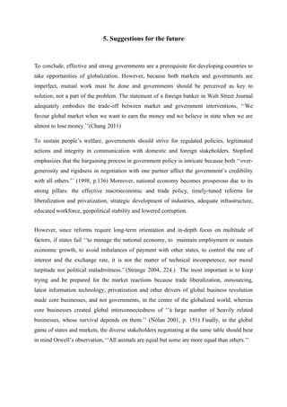 5. Suggestions for the future
To conclude, effective and strong governments are a prerequisite for developing countries to
take opportunities of globalization. However, because both markets and governments are
imperfect, mutual work must be done and governments should be perceived as key to
solution, not a part of the problem. The statement of a foreign banker in Walt Street Journal
adequately embodies the trade-off between market and government interventions, ‘‘We
favour global market when we want to earn the money and we believe in state when we are
almost to lose money.’’(Chang 2011)
To sustain people’s welfare, governments should strive for regulated policies, legitimated
actions and integrity in communication with domestic and foreign stakeholders. Stopford
emphasizes that the bargaining process in government policy is intricate because both ‘‘over-
generosity and rigidness in negotiation with one partner affect the government’s credibility
with all others.’’ (1998, p.136) Moreover, national economy becomes prosperous due to its
strong pillars: the effective macroeconomic and trade policy, timely-tuned reforms for
liberalization and privatization, strategic development of industries, adequate infrastructure,
educated workforce, geopolitical stability and lowered corruption.
However, since reforms require long-term orientation and in-depth focus on multitude of
factors, if states fail ‘‘to manage the national economy, to maintain employment or sustain
economic growth, to avoid imbalances of payment with other states, to control the rate of
interest and the exchange rate, it is not the matter of technical incompetence, nor moral
turpitude nor political maladroitness.’’(Strange 2004, 224.) The most important is to keep
trying and be prepared for the market reactions because trade liberalization, outsourcing,
latest information technology, privatization and other drivers of global business revolution
made core businesses, and not governments, in the centre of the globalized world, whereas
core businesses created global interconnectedness of ‘‘a large number of heavily related
businesses, whose survival depends on them.’’ (Nolan 2001, p. 151) Finally, in the global
game of states and markets, the diverse stakeholders negotiating at the same table should bear
in mind Orwell’s observation, ‘‘All animals are equal but some are more equal than others.’’
 