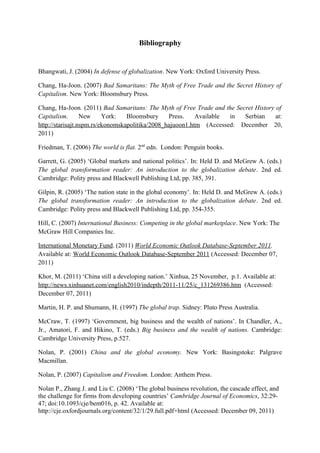 Bibliography
Bhangwati, J. (2004) In defense of globalization. New York: Oxford University Press.
Chang, Ha-Joon. (2007) Bad Samaritans: The Myth of Free Trade and the Secret History of
Capitalism. New York: Bloomsbury Press.
Chang, Ha-Joon. (2011) Bad Samaritans: The Myth of Free Trade and the Secret History of
Capitalism. New York: Bloomsbury Press. Available in Serbian at:
http://starisajt.nspm.rs/ekonomskapolitika/2008_hajuoon1.htm (Accessed: December 20,
2011)
Friedman, T. (2006) The world is flat. 2nd
edn. London: Penguin books.
Garrett, G. (2005) ‘Global markets and national politics’. In: Held D. and McGrew A. (eds.)
The global transformation reader: An introduction to the globalization debate. 2nd ed.
Cambridge: Polity press and Blackwell Publishing Ltd, pp. 385, 391.
Gilpin, R. (2005) ‘The nation state in the global economy’. In: Held D. and McGrew A. (eds.)
The global transformation reader: An introduction to the globalization debate. 2nd ed.
Cambridge: Polity press and Blackwell Publishing Ltd, pp. 354-355.
Hill, C. (2007) International Business: Competing in the global marketplace. New York: The
McGraw Hill Companies Inc.
International Monetary Fund. (2011) World Economic Outlook Database-September 2011.
Available at: World Economic Outlook Database-September 2011 (Accessed: December 07,
2011)
Khor, M. (2011) ‘China still a developing nation.’ Xinhua, 25 November, p.1. Available at:
http://news.xinhuanet.com/english2010/indepth/2011-11/25/c_131269386.htm (Accessed:
December 07, 2011)
Martin, H. P. and Shumann, H. (1997) The global trap. Sidney: Pluto Press Australia.
McCraw, T. (1997) ‘Government, big business and the wealth of nations’. In Chandler, A.,
Jr., Amatori, F. and Hikino, T. (eds.) Big business and the wealth of nations. Cambridge:
Cambridge University Press, p.527.
Nolan, P. (2001) China and the global economy. New York: Basingstoke: Palgrave
Macmillan.
Nolan, P. (2007) Capitalism and Freedom. London: Anthem Press.
Nolan P., Zhang J. and Liu C. (2008) ‘The global business revolution, the cascade effect, and
the challenge for firms from developing countries’ Cambridge Journal of Economics, 32:29-
47; doi:10.1093/cje/bem016, p. 42. Available at:
http://cje.oxfordjournals.org/content/32/1/29.full.pdf+html (Accessed: December 09, 2011)
 