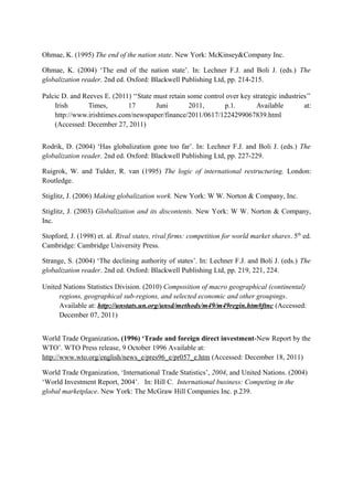 Ohmae, K. (1995) The end of the nation state. New York: McKinsey&Company Inc.
Ohmae, K. (2004) ‘The end of the nation state’. In: Lechner F.J. and Boli J. (eds.) The
globalization reader. 2nd ed. Oxford: Blackwell Publishing Ltd, pp. 214-215.
Palcic D. and Reeves E. (2011) ‘‘State must retain some control over key strategic industries’’
Irish Times, 17 Juni 2011, p.1. Available at:
http://www.irishtimes.com/newspaper/finance/2011/0617/1224299067839.html
(Accessed: December 27, 2011)
Rodrik, D. (2004) ‘Has globalization gone too far’. In: Lechner F.J. and Boli J. (eds.) The
globalization reader. 2nd ed. Oxford: Blackwell Publishing Ltd, pp. 227-229.
Ruigrok, W. and Tulder, R. van (1995) The logic of international restructuring. London:
Routledge.
Stiglitz, J. (2006) Making globalization work. New York: W W. Norton & Company, Inc.
Stiglitz, J. (2003) Globalization and its discontents. New York: W W. Norton & Company,
Inc.
Stopford, J. (1998) et. al. Rival states, rival firms: competition for world market shares. 5th
ed.
Cambridge: Cambridge University Press.
Strange, S. (2004) ‘The declining authority of states’. In: Lechner F.J. and Boli J. (eds.) The
globalization reader. 2nd ed. Oxford: Blackwell Publishing Ltd, pp. 219, 221, 224.
United Nations Statistics Division. (2010) Composition of macro geographical (continental)
regions, geographical sub-regions, and selected economic and other groupings.
Available at: http://unstats.un.org/unsd/methods/m49/m49regin.htm#ftnc (Accessed:
December 07, 2011)
World Trade Organization. (1996) ‘Trade and foreign direct investment-New Report by the
WTO’. WTO Press release, 9 October 1996 Available at:
http://www.wto.org/english/news_e/pres96_e/pr057_e.htm (Accessed: December 18, 2011)
World Trade Organization, ‘International Trade Statistics’, 2004, and United Nations. (2004)
‘World Investment Report, 2004’. In: Hill C. International business: Competing in the
global marketplace. New York: The McGraw Hill Companies Inc. p.239.
 