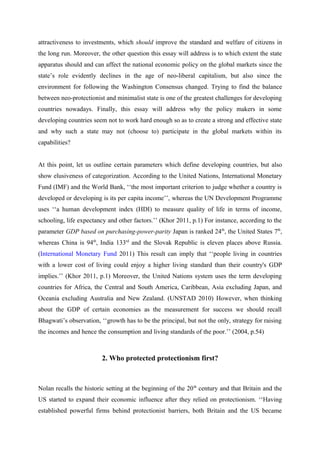 attractiveness to investments, which should improve the standard and welfare of citizens in
the long run. Moreover, the other question this essay will address is to which extent the state
apparatus should and can affect the national economic policy on the global markets since the
state’s role evidently declines in the age of neo-liberal capitalism, but also since the
environment for following the Washington Consensus changed. Trying to find the balance
between neo-protectionist and minimalist state is one of the greatest challenges for developing
countries nowadays. Finally, this essay will address why the policy makers in some
developing countries seem not to work hard enough so as to create a strong and effective state
and why such a state may not (choose to) participate in the global markets within its
capabilities?
At this point, let us outline certain parameters which define developing countries, but also
show elusiveness of categorization. According to the United Nations, International Monetary
Fund (IMF) and the World Bank, ‘‘the most important criterion to judge whether a country is
developed or developing is its per capita income’’, whereas the UN Development Programme
uses ‘‘a human development index (HDI) to measure quality of life in terms of income,
schooling, life expectancy and other factors.’’ (Khor 2011, p.1) For instance, according to the
parameter GDP based on purchasing-power-parity Japan is ranked 24th
, the United States 7th
,
whereas China is 94th
, India 133rd
and the Slovak Republic is eleven places above Russia.
(International Monetary Fund 2011) This result can imply that ‘‘people living in countries
with a lower cost of living could enjoy a higher living standard than their country's GDP
implies.’’ (Khor 2011, p.1) Moreover, the United Nations system uses the term developing
countries for Africa, the Central and South America, Caribbean, Asia excluding Japan, and
Oceania excluding Australia and New Zealand. (UNSTAD 2010) However, when thinking
about the GDP of certain economies as the measurement for success we should recall
Bhagwati’s observation, ‘‘growth has to be the principal, but not the only, strategy for raising
the incomes and hence the consumption and living standards of the poor.’’ (2004, p.54)
2. Who protected protectionism first?
Nolan recalls the historic setting at the beginning of the 20th
century and that Britain and the
US started to expand their economic influence after they relied on protectionism. ‘‘Having
established powerful firms behind protectionist barriers, both Britain and the US became
 
