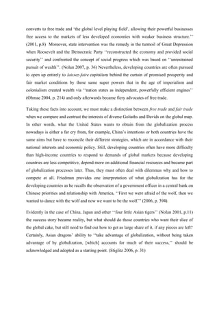 converts to free trade and ‘the global level playing field’, allowing their powerful businesses
free access to the markets of less developed economies with weaker business structure.’’
(2001, p.8) Moreover, state intervention was the remedy in the turmoil of Great Depression
when Roosevelt and the Democratic Party ‘‘reconstructed the economy and provided social
security’’ and confronted the concept of social progress which was based on ‘‘unrestrained
pursuit of wealth’’. (Nolan 2007, p. 36) Nevertheless, developing countries are often pursued
to open up entirely to laissez-faire capitalism behind the curtain of promised prosperity and
fair market conditions by those same super powers that in the age of imperialism and
colonialism created wealth via ‘‘nation states as independent, powerfully efficient engines’’
(Ohmae 2004, p. 214) and only afterwards became fiery advocates of free trade.
Taking these facts into account, we must make a distinction between free trade and fair trade
when we compare and contrast the interests of diverse Goliaths and Davids on the global map.
In other words, what the United States wants to obtain from the globalization process
nowadays is either a far cry from, for example, China’s intentions or both countries have the
same aims but have to reconcile their different strategies, which are in accordance with their
national interests and economic policy. Still, developing countries often have more difficulty
than high-income countries to respond to demands of global markets because developing
countries are less competitive, depend more on additional financial resources and became part
of globalization processes later. Thus, they must often deal with dilemmas why and how to
compete at all. Friedman provides one interpretation of what globalization has for the
developing countries as he recalls the observation of a government officer in a central bank on
Chinese priorities and relationship with America, ‘‘First we were afraid of the wolf, then we
wanted to dance with the wolf and now we want to be the wolf.’’ (2006, p. 394)
Evidently in the case of China, Japan and other ‘‘four little Asian tigers’’ (Nolan 2001, p.11)
the success story became reality, but what should do those countries who want their slice of
the global cake, but still need to find out how to get as large share of it, if any pieces are left?
Certainly, Asian dragons’ ability to ‘‘take advantage of globalization, without being taken
advantage of by globalization, [which] accounts for much of their success,’’ should be
acknowledged and adopted as a starting point. (Stiglitz 2006, p. 31)
 