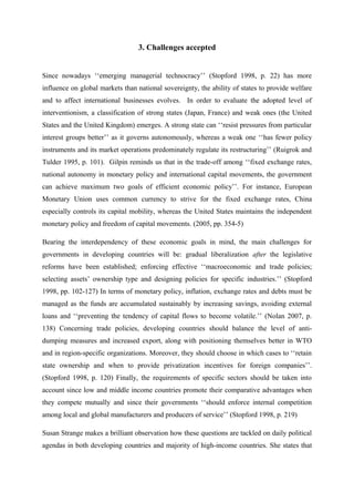 3. Challenges accepted
Since nowadays ‘‘emerging managerial technocracy’’ (Stopford 1998, p. 22) has more
influence on global markets than national sovereignty, the ability of states to provide welfare
and to affect international businesses evolves. In order to evaluate the adopted level of
interventionism, a classification of strong states (Japan, France) and weak ones (the United
States and the United Kingdom) emerges. A strong state can ‘‘resist pressures from particular
interest groups better’’ as it governs autonomously, whereas a weak one ‘‘has fewer policy
instruments and its market operations predominately regulate its restructuring’’ (Ruigrok and
Tulder 1995, p. 101). Gilpin reminds us that in the trade-off among ‘‘fixed exchange rates,
national autonomy in monetary policy and international capital movements, the government
can achieve maximum two goals of efficient economic policy’’. For instance, European
Monetary Union uses common currency to strive for the fixed exchange rates, China
especially controls its capital mobility, whereas the United States maintains the independent
monetary policy and freedom of capital movements. (2005, pp. 354-5)
Bearing the interdependency of these economic goals in mind, the main challenges for
governments in developing countries will be: gradual liberalization after the legislative
reforms have been established; enforcing effective ‘‘macroeconomic and trade policies;
selecting assets’ ownership type and designing policies for specific industries.’’ (Stopford
1998, pp. 102-127) In terms of monetary policy, inflation, exchange rates and debts must be
managed as the funds are accumulated sustainably by increasing savings, avoiding external
loans and ‘‘preventing the tendency of capital flows to become volatile.’’ (Nolan 2007, p.
138) Concerning trade policies, developing countries should balance the level of anti-
dumping measures and increased export, along with positioning themselves better in WTO
and in region-specific organizations. Moreover, they should choose in which cases to ‘‘retain
state ownership and when to provide privatization incentives for foreign companies’’.
(Stopford 1998, p. 120) Finally, the requirements of specific sectors should be taken into
account since low and middle income countries promote their comparative advantages when
they compete mutually and since their governments ‘‘should enforce internal competition
among local and global manufacturers and producers of service’’ (Stopford 1998, p. 219)
Susan Strange makes a brilliant observation how these questions are tackled on daily political
agendas in both developing countries and majority of high-income countries. She states that
 