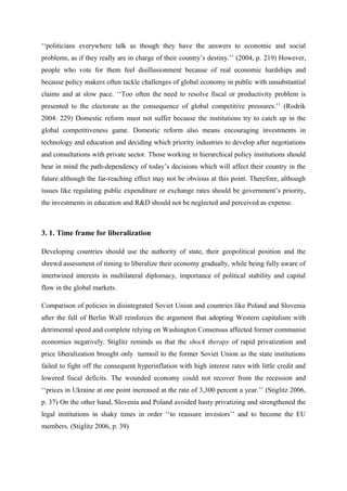 ‘‘politicians everywhere talk as though they have the answers to economic and social
problems, as if they really are in charge of their country’s destiny.’’ (2004, p. 219) However,
people who vote for them feel disillusionment because of real economic hardships and
because policy makers often tackle challenges of global economy in public with unsubstantial
claims and at slow pace. ‘‘Too often the need to resolve fiscal or productivity problem is
presented to the electorate as the consequence of global competitive pressures.’’ (Rodrik
2004: 229) Domestic reform must not suffer because the institutions try to catch up in the
global competitiveness game. Domestic reform also means encouraging investments in
technology and education and deciding which priority industries to develop after negotiations
and consultations with private sector. Those working in hierarchical policy institutions should
bear in mind the path-dependency of today’s decisions which will affect their country in the
future although the far-reaching effect may not be obvious at this point. Therefore, although
issues like regulating public expenditure or exchange rates should be government’s priority,
the investments in education and R&D should not be neglected and perceived as expense.
3. 1. Time frame for liberalization
Developing countries should use the authority of state, their geopolitical position and the
shrewd assessment of timing to liberalize their economy gradually, while being fully aware of
intertwined interests in multilateral diplomacy, importance of political stability and capital
flow in the global markets.
Comparison of policies in disintegrated Soviet Union and countries like Poland and Slovenia
after the fall of Berlin Wall reinforces the argument that adopting Western capitalism with
detrimental speed and complete relying on Washington Consensus affected former communist
economies negatively. Stiglitz reminds us that the shock therapy of rapid privatization and
price liberalization brought only turmoil to the former Soviet Union as the state institutions
failed to fight off the consequent hyperinflation with high interest rates with little credit and
lowered fiscal deficits. The wounded economy could not recover from the recession and
‘‘prices in Ukraine at one point increased at the rate of 3,300 percent a year.’’ (Stiglitz 2006,
p. 37) On the other hand, Slovenia and Poland avoided hasty privatizing and strengthened the
legal institutions in shaky times in order ‘‘to reassure investors’’ and to become the EU
members. (Stiglitz 2006, p. 39)
 