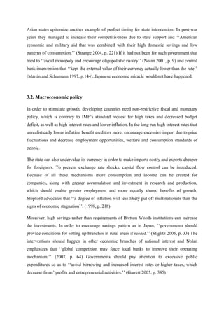 Asian states epitomize another example of perfect timing for state intervention. In post-war
years they managed to increase their competitiveness due to state support and ‘‘American
economic and military aid that was combined with their high domestic savings and low
patterns of consumption.’’ (Strange 2004, p. 221) If it had not been for such government that
tried to ‘‘avoid monopoly and encourage oligopolistic rivalry’’ (Nolan 2001, p. 9) and central
bank intervention that ‘‘kept the external value of their currency actually lower than the rate’’
(Martin and Schumann 1997, p.144), Japanese economic miracle would not have happened.
3.2. Macroeconomic policy
In order to stimulate growth, developing countries need non-restrictive fiscal and monetary
policy, which is contrary to IMF’s standard request for high taxes and decreased budget
deficit, as well as high interest rates and lower inflation. In the long run high interest rates that
unrealistically lower inflation benefit creditors more, encourage excessive import due to price
fluctuations and decrease employment opportunities, welfare and consumption standards of
people.
The state can also undervalue its currency in order to make imports costly and exports cheaper
for foreigners. To prevent exchange rate shocks, capital flow control can be introduced.
Because of all these mechanisms more consumption and income can be created for
companies, along with greater accumulation and investment in research and production,
which should enable greater employment and more equally shared benefits of growth.
Stopford advocates that ‘‘a degree of inflation will less likely put off multinationals than the
signs of economic stagnation’’. (1998, p. 218)
Moreover, high savings rather than requirements of Bretton Woods institutions can increase
the investments. In order to encourage savings pattern as in Japan, ‘‘governments should
provide conditions for setting up branches in rural areas if needed.’’ (Stiglitz 2006, p. 33) The
interventions should happen in other economic branches of national interest and Nolan
emphasizes that ‘‘global competition may force local banks to improve their operating
mechanism.’’ (2007, p. 64) Governments should pay attention to excessive public
expenditures so as to ‘‘avoid borrowing and increased interest rates or higher taxes, which
decrease firms’ profits and entrepreneurial activities.’’ (Garrett 2005, p. 385)
 
