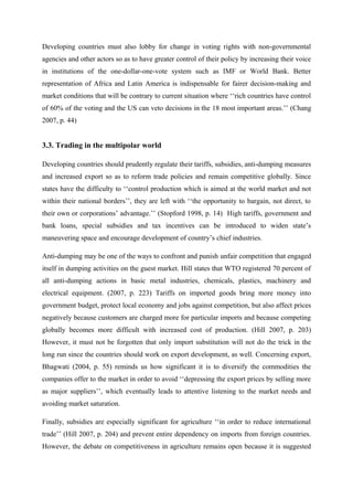 Developing countries must also lobby for change in voting rights with non-governmental
agencies and other actors so as to have greater control of their policy by increasing their voice
in institutions of the one-dollar-one-vote system such as IMF or World Bank. Better
representation of Africa and Latin America is indispensable for fairer decision-making and
market conditions that will be contrary to current situation where ‘‘rich countries have control
of 60% of the voting and the US can veto decisions in the 18 most important areas.’’ (Chang
2007, p. 44)
3.3. Trading in the multipolar world
Developing countries should prudently regulate their tariffs, subsidies, anti-dumping measures
and increased export so as to reform trade policies and remain competitive globally. Since
states have the difficulty to ‘‘control production which is aimed at the world market and not
within their national borders’’, they are left with ‘‘the opportunity to bargain, not direct, to
their own or corporations’ advantage.’’ (Stopford 1998, p. 14) High tariffs, government and
bank loans, special subsidies and tax incentives can be introduced to widen state’s
maneuvering space and encourage development of country’s chief industries.
Anti-dumping may be one of the ways to confront and punish unfair competition that engaged
itself in dumping activities on the guest market. Hill states that WTO registered 70 percent of
all anti-dumping actions in basic metal industries, chemicals, plastics, machinery and
electrical equipment. (2007, p. 223) Tariffs on imported goods bring more money into
government budget, protect local economy and jobs against competition, but also affect prices
negatively because customers are charged more for particular imports and because competing
globally becomes more difficult with increased cost of production. (Hill 2007, p. 203)
However, it must not be forgotten that only import substitution will not do the trick in the
long run since the countries should work on export development, as well. Concerning export,
Bhagwati (2004, p. 55) reminds us how significant it is to diversify the commodities the
companies offer to the market in order to avoid ‘‘depressing the export prices by selling more
as major suppliers’’, which eventually leads to attentive listening to the market needs and
avoiding market saturation.
Finally, subsidies are especially significant for agriculture ‘‘in order to reduce international
trade’’ (Hill 2007, p. 204) and prevent entire dependency on imports from foreign countries.
However, the debate on competitiveness in agriculture remains open because it is suggested
 