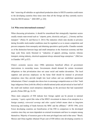 that ‘‘removing all subsidies on agricultural production alone in OECD countries could return
to the developing countries three times more than all the foreign aid they currently receive
from the OECD nations.’’ (Hill 2007, p. 224)
3.4. Who owns international economy?
When discussing privatisation, it should be remembered that strategically important sectors
usually remain state-owned such as ‘‘airports, ports, electricity and gas […] forestry and bus
transport.’’ (Palcic D. and Reeves E. 2011) The industries which state decides to privatize
during favorable stock-market conditions must be regulated so as to ensure competition and
prevent companies from monopoly and obtaining speculative quick profits. Chandler reminds
us of the distinction between large and small enterprises in the American economy and that
large scale firms rarely bloomed in ‘‘industries of apparel, printing, tourism; whereas
transport, mining industry, electrical equipment always attracted large enterprises.’’ (McCraw
in Chandler 1997, p.527)
China’s economic success since 1980s epitomizes beneficial effects of government
interventions in ownership issues. Governments should demand for certain investment
obligations so that privatization does not cause social and market devastation. The local
suppliers and previous employees on the home field should be retained in privatized
enterprises since they provide insight into local culture and use established operational
infrastructure. China’s example also shows how to encourage competitiveness as it first ‘‘built
large indigenous firms [with the effort] to rebuild national pride and privatized at least half of
the small and medium sized enterprises (depending on the province) that had exponential
growth. (Nolan 2001 pp, 16-19)
Three main categories of FDI indicate how foreign capital can be present in national
economy: ‘‘equity capital (the value of the MNC's investment in shares of an enterprise in a
foreign country), reinvested earnings and other capital (which means short or long-term
borrowing and lending of funds between the MNC and the affiliate).’’ (WTO 1996, ch.4)
Fewer developing countries are beneficiaries of the FDI in comparison to the developed
countries since they are more dependent on external investments and have to compete among
themselves. Majority of resources goes to the more privileged ones and in that sense ‘‘Brazil,
Mexico and China together obtained 30 per cent of FDI inflows into developing countries in
 