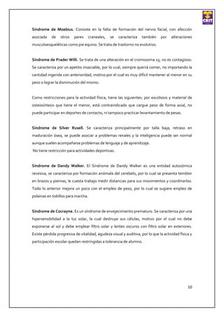 Síndrome de Moebius. Consiste en la falta de formación del nervio facial, con afección
asociada    de   otros    pares     craneales,   se   caracteriza   también    por    alteraciones
musculoesqueléticas como pie equino. Se trata de trastorno no evolutivo.


Síndrome de Prader Willi. Se trata de una alteración en el cromosoma 15, no es contagioso.
Se caracteriza por un apetito insaciable, por lo cual, siempre querrá comer, no importando la
cantidad ingerida con anterioridad, motivo por el cual es muy difícil mantener al menor en su
peso o lograr la disminución del mismo.


Como restricciones para la actividad física, tiene las siguientes: por escoliosis y material de
osteosíntesis que tiene el menor, está contraindicado que cargue peso de forma axial, no
puede participar en deportes de contacto, ni tampoco practicar levantamiento de pesas.


Síndrome de Silver Rusell. Se caracteriza principalmente por talla baja, retraso en
maduración ósea, se puede asociar a problemas renales y la inteligencia puede ser normal
aunque suelen acompañarse problemas de lenguaje y de aprendizaje.
No tiene restricción para actividades deportivas.


Síndrome de Dandy Walker. El Síndrome de Dandy Walker es una entidad autosómica
recesiva, se caracteriza por formación anómala del cerebelo, por lo cual se presenta temblor
en brazos y piernas, le cuesta trabajo medir distancias para sus movimientos y coordinarlos.
Todo lo anterior mejora un poco con el empleo de peso, por lo cual se sugiere empleo de
polainas en tobillos para marcha.


Síndrome de Cocrayne. Es un síndrome de envejecimiento prematuro. Se caracteriza por una
hipersensibilidad a la luz solar, la cual destruye sus células, motivo por el cual no debe
exponerse al sol y debe emplear filtro solar y lentes oscuros con filtro solar en exteriores.
Existe pérdida progresiva de vitalidad, agudeza visual y auditiva, por lo que la actividad física y
participación escolar quedan restringidas a tolerancia de alumno.




                                                                                                10
 