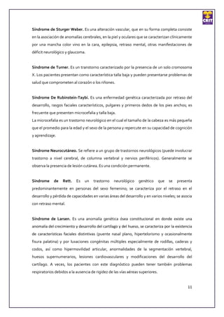 Síndrome de Sturger Weber. Es una alteración vascular, que en su forma completa consiste
en la asociación de anomalías cerebrales, en la piel y oculares que se caracterizan clínicamente
por una mancha color vino en la cara, epilepsia, retraso mental, otras manifestaciones de
déficit neurológico y glaucoma.


Síndrome de Turner. Es un transtorno caracterizado por la presencia de un solo cromosoma
X. Los pacientes presentan como característica talla baja y pueden presentarse problemas de
salud que comprometen al corazón o los riñones.


Síndrome De Rubinstein-Taybi. Es una enfermedad genética caracterizada por retraso del
desarrollo, rasgos faciales característicos, pulgares y primeros dedos de los pies anchos; es
frecuente que presenten microcefalia y talla baja.
La microcefalia es un trastorno neurológico en el cual el tamaño de la cabeza es más pequeña
que el promedio para la edad y el sexo de la persona y repercute en su capacidad de cognición
y aprendizaje.


Síndrome Neurocutáneo. Se refiere a un grupo de trastornos neurológicos (puede involucrar
trastorno a nivel cerebral, de columna vertebral y nervios periféricos). Generalmente se
observa la presencia de lesión cutánea. Es una condición permanente.


Síndrome     de   Rett.    Es   un   trastorno    neurológico    genético       que   se   presenta
predominantemente en personas del sexo femenino; se caracteriza por el retraso en el
desarrollo y pérdida de capacidades en varias áreas del desarrollo y en varios niveles; se asocia
con retraso mental.


Síndrome de Larsen. Es una anomalía genética ósea constitucional en donde existe una
anomalía del crecimiento y desarrollo del cartílago y del hueso, se caracteriza por la existencia
de características faciales distintivas (puente nasal plano, hipertelorismo y ocasionalmente
fisura palatina) y por luxaciones congénitas múltiples especialmente de rodillas, caderas y
codos, así como hipermovilidad articular, anormalidades de la segmentación vertebral,
huesos supernumerarios, lesiones cardiovasculares y modificaciones del desarrollo del
cartílago. A veces, los pacientes con este diagnóstico pueden tener también problemas
respiratorios debidos a la ausencia de rigidez de las vías aéreas superiores.


                                                                                                11
 