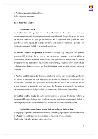 7- Accidentes por descargas eléctricas.
8- Encefalopatía por anoxia.


Tipos de parálisis cerebral


        Clasificación clínica.
a) Parálisis cerebral espástica: Cuando hay afectación de la corteza motora o vías
subcorticales intracerebrales, principalmente vía piramidal (es la forma clínica más frecuente
de parálisis cerebral). Su principal característica es la hipertonía, que puede ser tanto
espasticidad como rigidez. Se reconoce mediante una resistencia continua o plástica a un
estiramiento pasivo en toda la extensión del movimiento.


b) Parálisis cerebral disquinética o distónica: Cuando hay afectación del sistema
extrapiramidal (núcleos de la base y sus conexiones: caudado, putamen, pálido y
subtalámico). Se caracteriza por alteración del tono muscular con fluctuaciones y cambios
bruscos del mismo, aparición de movimientos involuntarios y persistencia muy manifiesta de
reflejos arcaicos. Los movimientos son de distintos tipos: corea, atetosis, temblor, balismo y
distonías.


c) Parálisis cerebral atáxica: Se distinguen tres formas clínicas bien diferenciadas que tienen
en común la existencia de una afectación cerebelosa con hipotonía, incoordinación del
movimiento y trastornos del equilibrio en distintos grados. En función del predominio de uno
u otro síntoma y la asociación o no con signos de afectación a otros niveles del sistema
nervioso, se clasifican en diplejía espástica, ataxia simple y síndrome del desequilibrio.


d) Parálisis cerebral mixta: Se hallan combinaciones de diversos trastornos motores y
extrapiramidales con distintos tipos de alteraciones del tono y combinaciones de diplejía o
hemiplejías espásticas, sobre todo atetósicos. Las formas mixtas son muy frecuentes.


        Clasificación topográfica en función de la extensión del daño cerebral.
El sufijo plejia significa ausencia de movimiento, cuando hay algún tipo de movilidad se utiliza
el sufijo paresia (cuadriparesias, tetraparesias, hemiparesias y monoparesias).
Cuadriplejia: Están afectados los cuatro miembros.


                                                                                              3
 