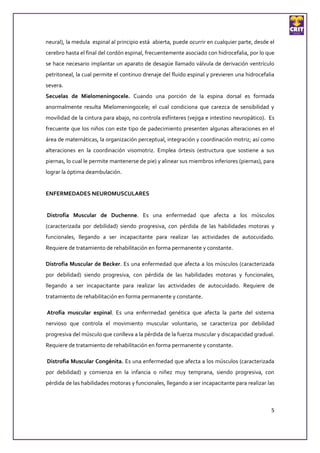 neural), la medula espinal al principio está abierta, puede ocurrir en cualquier parte, desde el
cerebro hasta el final del cordón espinal, frecuentemente asociado con hidrocefalia, por lo que
se hace necesario implantar un aparato de desagüe llamado válvula de derivación ventrículo
petritoneal, la cual permite el continuo drenaje del fluido espinal y previeren una hidrocefalia
severa.
Secuelas de Mielomeningocele. Cuando una porción de la espina dorsal es formada
anormalmente resulta Mielomeningocele; el cual condiciona que carezca de sensibilidad y
movilidad de la cintura para abajo, no controla esfínteres (vejiga e intestino neuropático). Es
frecuente que los niños con este tipo de padecimiento presenten algunas alteraciones en el
área de matemáticas, la organización perceptual, integración y coordinación motriz; así como
alteraciones en la coordinación visomotriz. Emplea órtesis (estructura que sostiene a sus
piernas, lo cual le permite mantenerse de pie) y alinear sus miembros inferiores (piernas), para
lograr la óptima deambulación.


ENFERMEDADES NEUROMUSCULARES


Distrofia Muscular de Duchenne. Es una enfermedad que afecta a los músculos
(caracterizada por debilidad) siendo progresiva, con pérdida de las habilidades motoras y
funcionales, llegando a ser incapacitante para realizar las actividades de autocuidado.
Requiere de tratamiento de rehabilitación en forma permanente y constante.

Distrofia Muscular de Becker. Es una enfermedad que afecta a los músculos (caracterizada
por debilidad) siendo progresiva, con pérdida de las habilidades motoras y funcionales,
llegando a ser incapacitante para realizar las actividades de autocuidado. Requiere de
tratamiento de rehabilitación en forma permanente y constante.

Atrofia muscular espinal. Es una enfermedad genética que afecta la parte del sistema
nervioso que controla el movimiento muscular voluntario, se caracteriza por debilidad
progresiva del músculo que conlleva a la pérdida de la fuerza muscular y discapacidad gradual.
Requiere de tratamiento de rehabilitación en forma permanente y constante.

Distrofia Muscular Congénita. Es una enfermedad que afecta a los músculos (caracterizada
por debilidad) y comienza en la infancia o niñez muy temprana, siendo progresiva, con
pérdida de las habilidades motoras y funcionales, llegando a ser incapacitante para realizar las



                                                                                              5
 