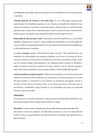 actividades de autocuidado. Requiere de tratamiento de rehabilitación en forma permanente
y constante.

Distrofia Muscular de Cinturas o del Anillo Óseo. Es una enfermedad neuromuscular,
caracterizada como debilidad progresiva en los músculos, principalmente alrededor de las
caderas y los hombros - los anillos o cinturas de la pelvis y de los hombros. A través del tiempo
(generalmente muchos años), la persona pierde volumen y fuerza muscular. Eventualmente,
pudiera requerir una silla de ruedas, especialmente para recorrer largas distancias.

Enfermedad de Charcot Marie Tooth. Causa daño a los nervios periféricos, lo cual produce
debilidad y degeneración muscular y alguna pérdida de sensibilidad en las extremidades del
cuerpo. Conlleva a discapacidad gradual, por lo que requiere de tratamiento de rehabilitación
en forma permanente y constante.

La palabra miopatía significa "enfermedad del tejido muscular". Más específicamente, las
miopatías son enfermedades que ocasionan problemas con el tono y la contracción de los
músculos esqueléticos (músculos que controlan los movimientos voluntarios), es decir, evitan
que los músculos trabajen adecuadamente. Las miopatías pueden ocasionar la debilidad o
rigidez de todos los músculos voluntarios del cuerpo. Debido a que los músculos apoyan la
postura del cuerpo, la debilidad muscular puede conllevar a deformidades del esqueleto.

Lesión de obstétrica de plexo braquial. El daño de nervio periférico en miembro torácico d se
presenta a consecuencia de complicación con traumatismo al momento de pasar por el canal
del parto durante su nacimiento lo cual ocasiono una elongación del paquete vascular y
nervioso de dicho brazo que produjo lesión en los nervios que llevan información para el
movimiento y sensibilidad a dicho miembro, lo cual imposibilita que tenga una adecuada
función en dicha extremidad.

SÍNDROMES
Un síndrome es un conjunto de síntomas o signos que por sus características identifican a una
enfermedad o padecimiento, independientemente de su origen.


Dismorfias. Las dismorfias son alteraciones estructurales del desarrollo producidas antes
de la décima semana de gestación. En todas ellas se produce un error en el desarrollo del
embrión, bien por causas genéticas, por lesiones durante la vida fetal o por agresiones en la
época neonatal.

                                                                                               6
 