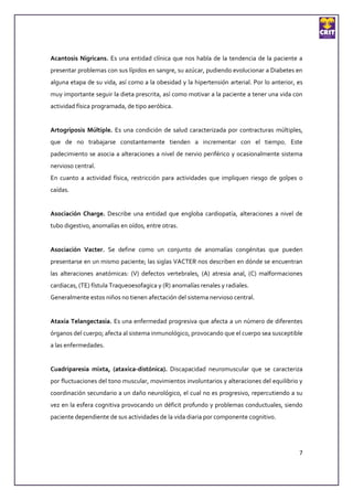 Acantosis Nigricans. Es una entidad clínica que nos habla de la tendencia de la paciente a
presentar problemas con sus lípidos en sangre, su azúcar, pudiendo evolucionar a Diabetes en
alguna etapa de su vida, así como a la obesidad y la hipertensión arterial. Por lo anterior, es
muy importante seguir la dieta prescrita, así como motivar a la paciente a tener una vida con
actividad física programada, de tipo aeróbica.


Artogriposis Múltiple. Es una condición de salud caracterizada por contracturas múltiples,
que de no trabajarse constantemente tienden a incrementar con el tiempo. Este
padecimiento se asocia a alteraciones a nivel de nervio periférico y ocasionalmente sistema
nervioso central.
En cuanto a actividad física, restricción para actividades que impliquen riesgo de golpes o
caídas.


Asociación Charge. Describe una entidad que engloba cardiopatía, alteraciones a nivel de
tubo digestivo, anomalías en oídos, entre otras.


Asociación Vacter. Se define como un conjunto de anomalías congénitas que pueden
presentarse en un mismo paciente; las siglas VACTER nos describen en dónde se encuentran
las alteraciones anatómicas: (V) defectos vertebrales, (A) atresia anal, (C) malformaciones
cardiacas, (TE) fístula Traqueoesofagica y (R) anomalías renales y radiales.
Generalmente estos niños no tienen afectación del sistema nervioso central.


Ataxia Telangectasia. Es una enfermedad progresiva que afecta a un número de diferentes
órganos del cuerpo; afecta al sistema inmunológico, provocando que el cuerpo sea susceptible
a las enfermedades.


Cuadriparesia mixta, (ataxica-distónica). Discapacidad neuromuscular que se caracteriza
por fluctuaciones del tono muscular, movimientos involuntarios y alteraciones del equilibrio y
coordinación secundario a un daño neurológico, el cual no es progresivo, repercutiendo a su
vez en la esfera cognitiva provocando un déficit profundo y problemas conductuales, siendo
paciente dependiente de sus actividades de la vida diaria por componente cognitivo.




                                                                                             7
 