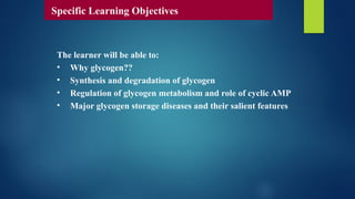 The learner will be able to:
• Why glycogen??
• Synthesis and degradation of glycogen
• Regulation of glycogen metabolism and role of cyclic AMP
• Major glycogen storage diseases and their salient features
Specific Learning Objectives
 