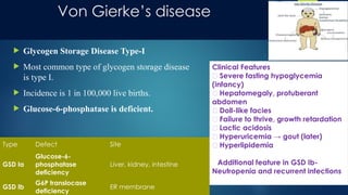 Von Gierke’s disease
 Glycogen Storage Disease Type-I
 Most common type of glycogen storage disease
is type I.
 Incidence is 1 in 100,000 live births.
 Glucose-6-phosphatase is deficient.
Type Defect Site
GSD Ia
Glucose-6-
phosphatase
deficiency
Liver, kidney, intestine
GSD Ib
G6P translocase
deficiency
ER membrane
Clinical Features
🔹 Severe fasting hypoglycemia
(infancy)
🔹 Hepatomegaly, protuberant
abdomen
🔹 Doll-like facies
🔹 Failure to thrive, growth retardation
🔹 Lactic acidosis
🔹 Hyperuricemia → gout (later)
🔹 Hyperlipidemia
Additional feature in
🔸Additional feature in GSD Ib-
Neutropenia and recurrent infections
Neutropenia and recurrent infections
 