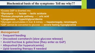 Biochemical basis of the symptoms- Tell me why??
•Excess G6P is diverted into:
•Glycolysis → ↑ lactate → lactic acidosis
•Pentose phosphate pathway → ↑ uric acid
•Lipogenesis → hypertriglyceridemia
•Glycogen accumulates in liver & kidney → hepatomegaly, renomegaly
•G6P cannot be converted to glucose → severe fasting hypoglycemia
Management
• Frequent feeding
• Uncooked cornstarch (slow glucose release)
• Avoid fructose & galactose (they enter as G6P)
• Allopurinol (for hyperuricemia)
• Lipid-lowering therapy if needed
 