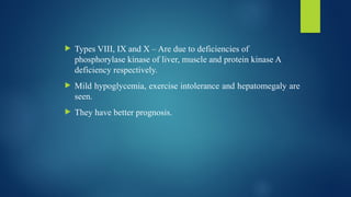  Types VIII, IX and X – Are due to deficiencies of
phosphorylase kinase of liver, muscle and protein kinase A
deficiency respectively.
 Mild hypoglycemia, exercise intolerance and hepatomegaly are
seen.
 They have better prognosis.
 