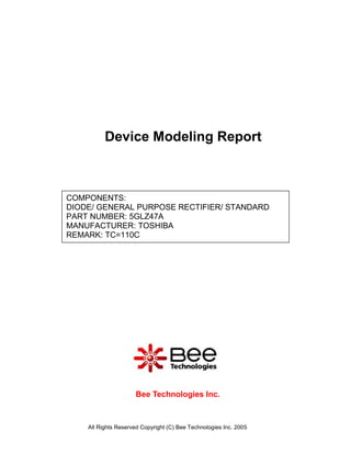 Device Modeling Report



COMPONENTS:
DIODE/ GENERAL PURPOSE RECTIFIER/ STANDARD
PART NUMBER: 5GLZ47A
MANUFACTURER: TOSHIBA
REMARK: TC=110C




                     Bee Technologies Inc.



    All Rights Reserved Copyright (C) Bee Technologies Inc. 2005
 