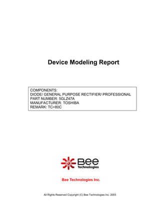 Device Modeling Report



COMPONENTS:
DIODE/ GENERAL PURPOSE RECTIFIER/ PROFESSIONAL
PART NUMBER: 5GLZ47A
MANUFACTURER: TOSHIBA
REMARK: TC=80C




                    Bee Technologies Inc.



      All Rights Reserved Copyright (C) Bee Technologies Inc. 2005
 