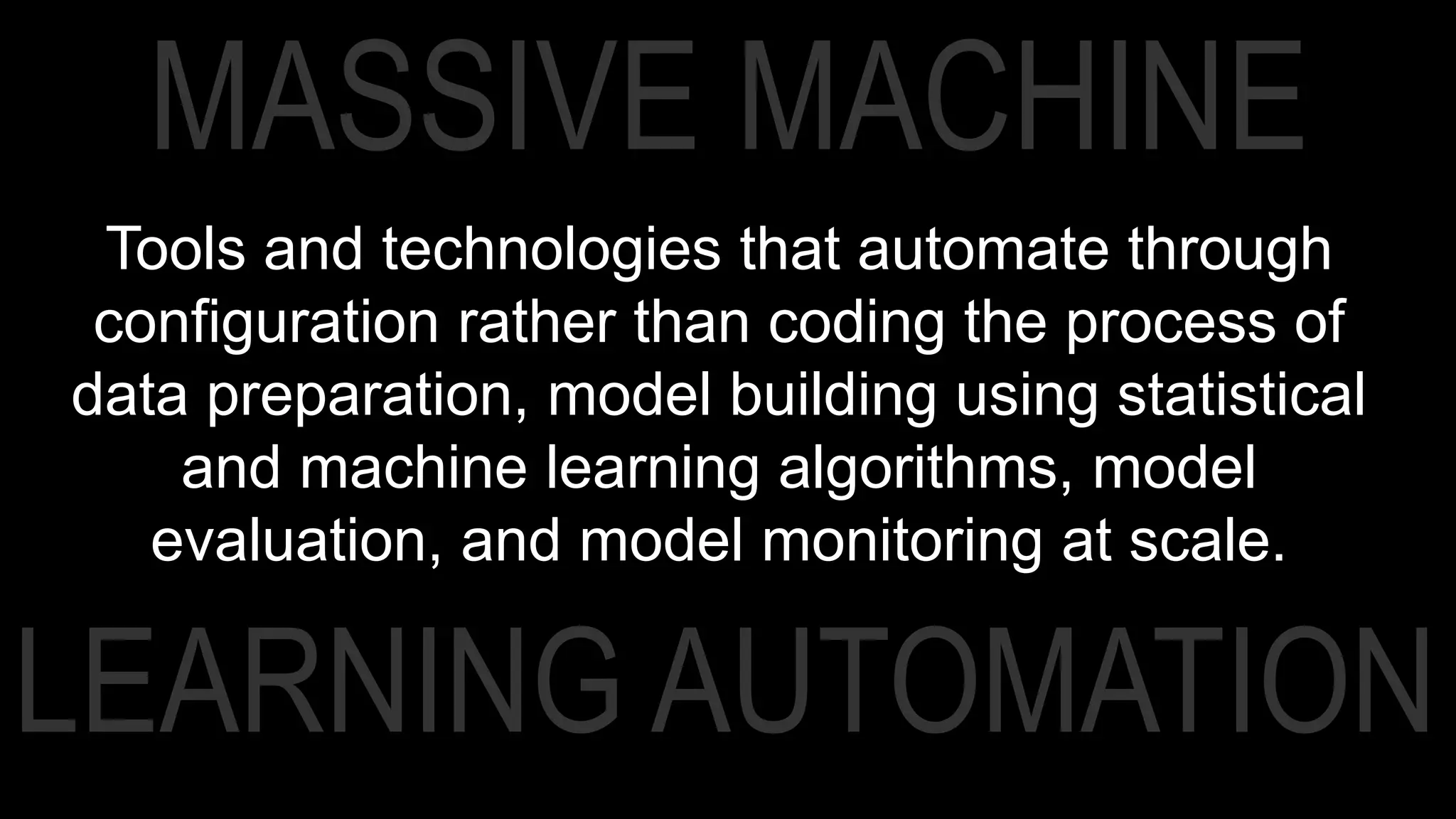 LEARNING AUTOMATION
MASSIVE MACHINE
Tools and technologies that automate through
configuration rather than coding the process of
data preparation, model building using statistical
and machine learning algorithms, model
evaluation, and model monitoring at scale.
 