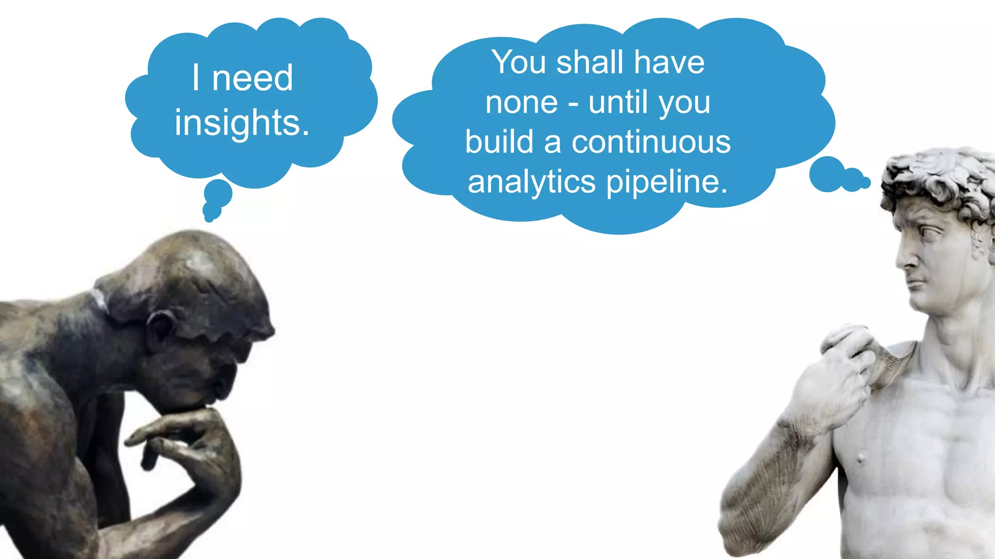 I need
insights.
You shall have
none - until you
build a continuous
analytics pipeline.
 