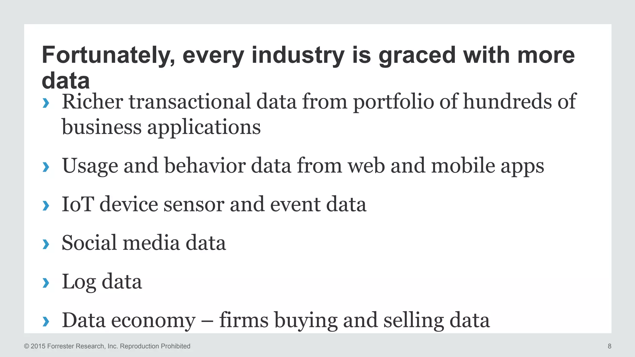 © 2015 Forrester Research, Inc. Reproduction Prohibited 8
Fortunately, every industry is graced with more
data
› Richer transactional data from portfolio of hundreds of
business applications
› Usage and behavior data from web and mobile apps
› IoT device sensor and event data
› Social media data
› Log data
› Data economy – firms buying and selling data
 