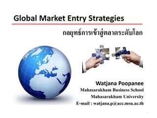 Global Market Entry Strategies
             กลยุทธ์ การเข้ าสู่ ตลาดระดับโลก




                           Watjana Poopanee
                    Mahasarakham Business School
                         Mahasarakham University
                  E-mail : watjana.p@acc.msu.ac.th
                                                     1
 