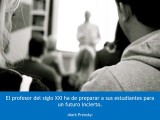 El profesor del siglo XXI ha de preparar a sus estudiantes para
un futuro incierto.
-Mark Prensky-
 