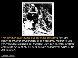 “No hay que dejar nunca que los niños fracasen; hay que
hacerlos triunfar ayudándoles si es necesario, mediante una
generosa participación del maestro. Hay que hacerlos sentirse
orgullosos de su obra. Así será posible conducirlos hasta el fin
del mundo”.
-Celestin Freinet-
 