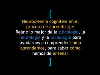 [
Neurociencia cognitiva en el
proceso de aprendizaje:
Reúne lo mejor de la psicología, la
neurología y la tecnología para
ayudarnos a comprender cómo
aprendemos, para saber cómo
hemos de enseñar
]
 