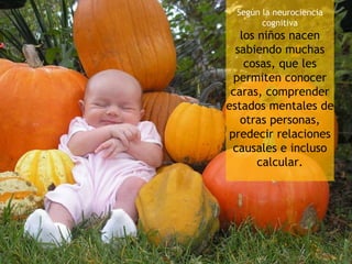 Según la neurociencia
cognitiva
los niños nacen
sabiendo muchas
cosas, que les
permiten conocer
caras, comprender
estados mentales de
otras personas,
predecir relaciones
causales e incluso
calcular.
 
